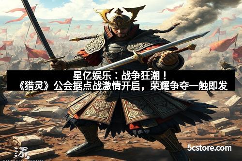 星亿娱乐：战争狂潮！《猎灵》公会据点战激情开启，荣耀争夺一触即发